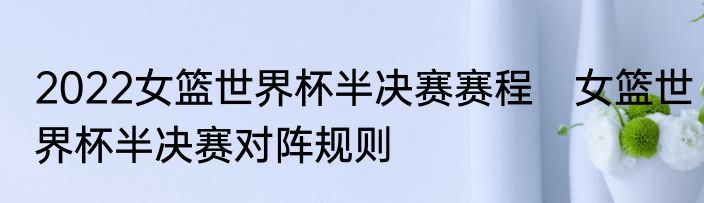 2022女篮世界杯半决赛赛程　女篮世界杯半决赛对阵规则