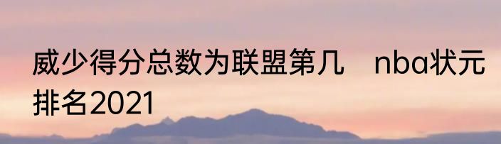 威少得分总数为联盟第几　nba状元排名2021