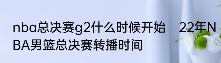 nba总决赛g2什么时候开始　22年NBA男篮总决赛转播时间