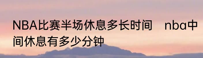NBA比赛半场休息多长时间　nba中间休息有多少分钟