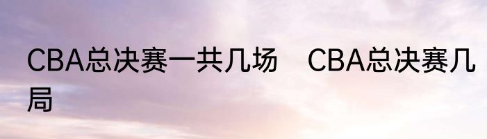 CBA总决赛一共几场　CBA总决赛几局