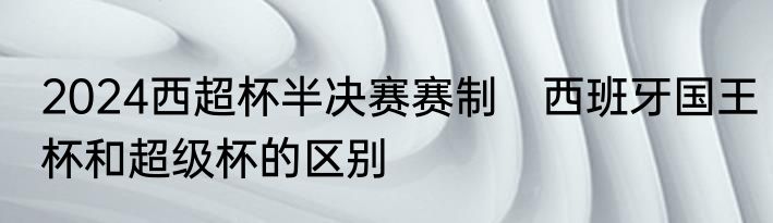 2024西超杯半决赛赛制　西班牙国王杯和超级杯的区别