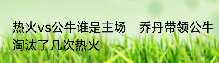 热火vs公牛谁是主场　乔丹带领公牛淘汰了几次热火