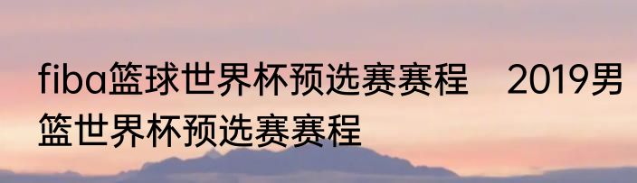 fiba篮球世界杯预选赛赛程　2019男篮世界杯预选赛赛程