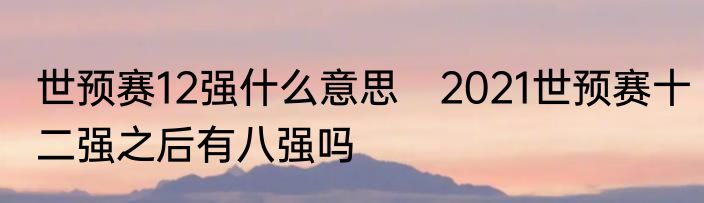 世预赛12强什么意思　2021世预赛十二强之后有八强吗