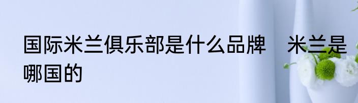 国际米兰俱乐部是什么品牌　米兰是哪国的