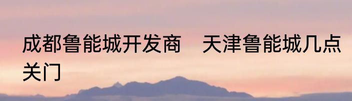 成都鲁能城开发商　天津鲁能城几点关门
