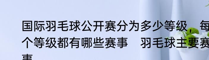 国际羽毛球公开赛分为多少等级，每个等级都有哪些赛事　羽毛球主要赛事