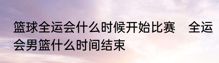 篮球全运会什么时候开始比赛　全运会男篮什么时间结束