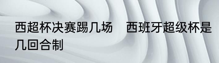 西超杯决赛踢几场　西班牙超级杯是几回合制