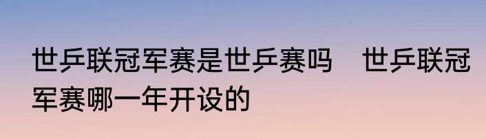 世乒联冠军赛是世乒赛吗　世乒联冠军赛哪一年开设的