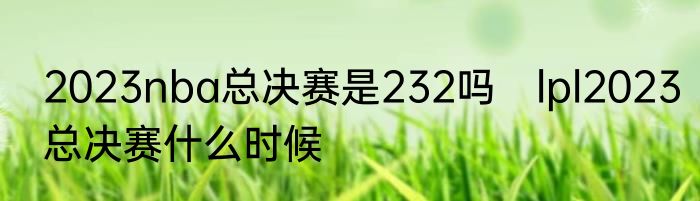 2023nba总决赛是232吗　lpl2023总决赛什么时候