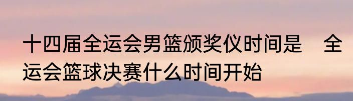 十四届全运会男篮颁奖仪时间是　全运会篮球决赛什么时间开始