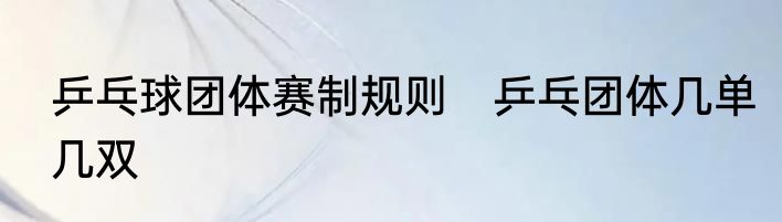 乒乓球团体赛制规则　乒乓团体几单几双