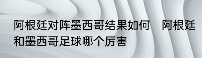 阿根廷对阵墨西哥结果如何　阿根廷和墨西哥足球哪个厉害