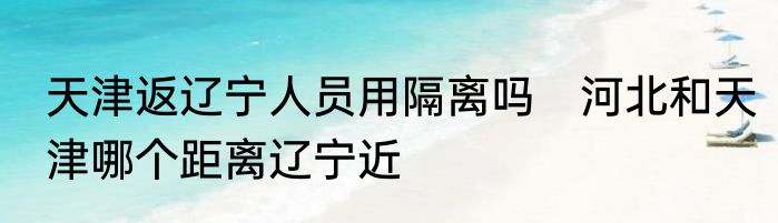 天津返辽宁人员用隔离吗　河北和天津哪个距离辽宁近
