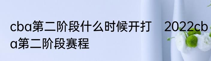 cba第二阶段什么时候开打　2022cba第二阶段赛程