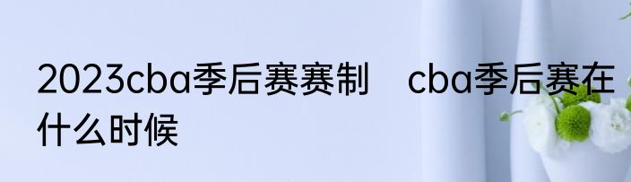 2023cba季后赛赛制　cba季后赛在什么时候