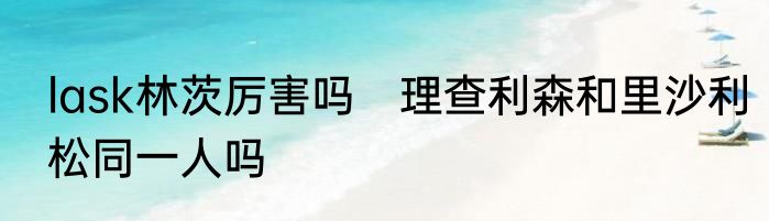 lask林茨厉害吗　理查利森和里沙利松同一人吗