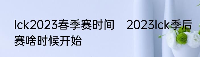 lck2023春季赛时间　2023lck季后赛啥时候开始
