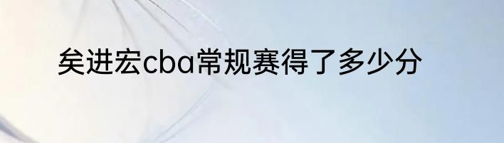 矣进宏cba常规赛得了多少分