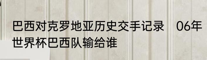 巴西对克罗地亚历史交手记录　06年世界杯巴西队输给谁