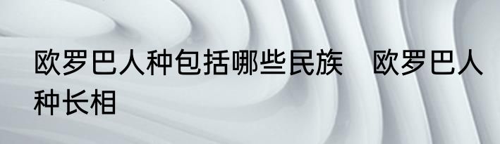 欧罗巴人种包括哪些民族　欧罗巴人种长相