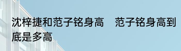 沈梓捷和范子铭身高　范子铭身高到底是多高