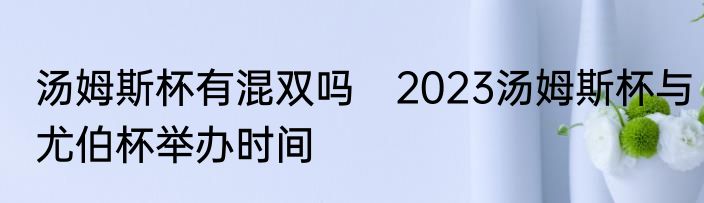 汤姆斯杯有混双吗　2023汤姆斯杯与尤伯杯举办时间
