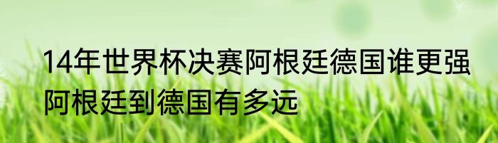 14年世界杯决赛阿根廷德国谁更强　阿根廷到德国有多远