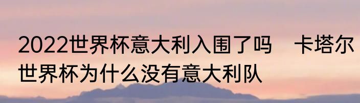 2022世界杯意大利入围了吗　卡塔尔世界杯为什么没有意大利队
