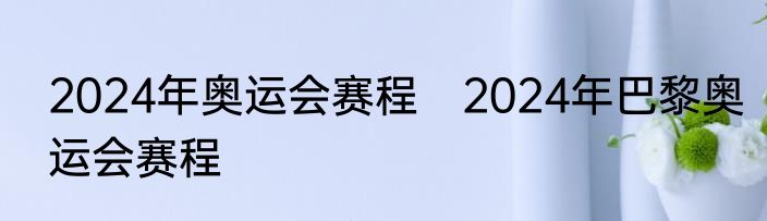 2024年奥运会赛程　2024年巴黎奥运会赛程