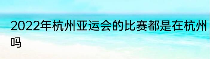 2022年杭州亚运会的比赛都是在杭州吗