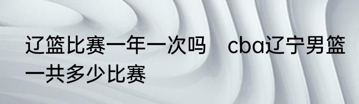 辽篮比赛一年一次吗　cba辽宁男篮一共多少比赛