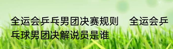 全运会乒乓男团决赛规则　全运会乒乓球男团决解说员是谁