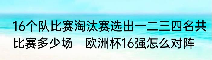 16个队比赛淘汰赛选出一二三四名共比赛多少场　欧洲杯16强怎么对阵