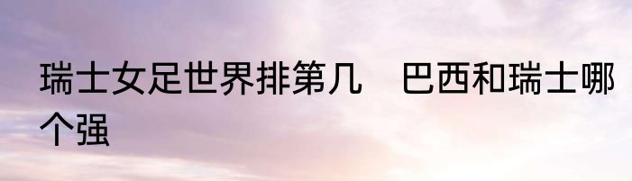 瑞士女足世界排第几　巴西和瑞士哪个强