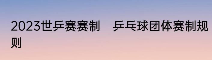 2023世乒赛赛制　乒乓球团体赛制规则