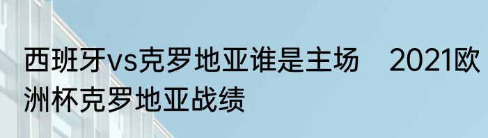 西班牙vs克罗地亚谁是主场　2021欧洲杯克罗地亚战绩