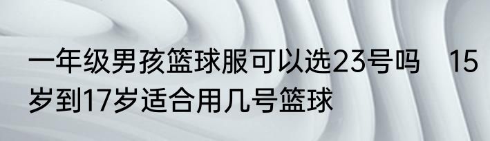 一年级男孩篮球服可以选23号吗　15岁到17岁适合用几号篮球