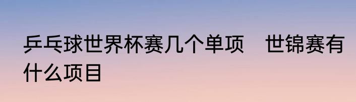 乒乓球世界杯赛几个单项　世锦赛有什么项目