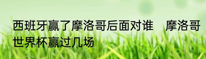 西班牙赢了摩洛哥后面对谁　摩洛哥世界杯赢过几场