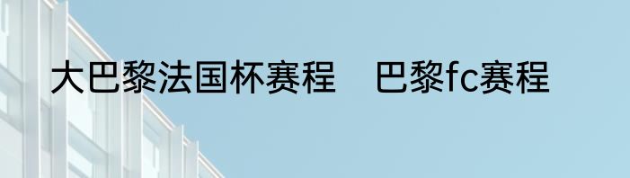 大巴黎法国杯赛程　巴黎fc赛程