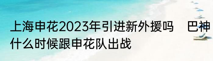上海申花2023年引进新外援吗　巴神什么时候跟申花队出战