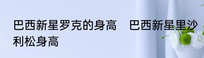 巴西新星罗克的身高　巴西新星里沙利松身高