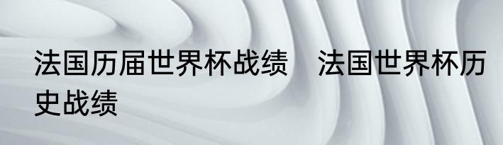 法国历届世界杯战绩　法国世界杯历史战绩