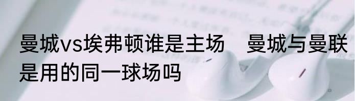 曼城vs埃弗顿谁是主场　曼城与曼联是用的同一球场吗