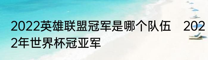 2022英雄联盟冠军是哪个队伍　2022年世界杯冠亚军