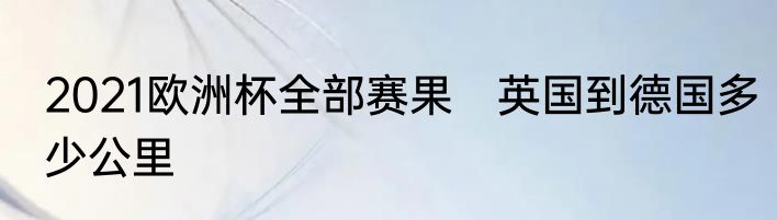 2021欧洲杯全部赛果 英国到德国多少公里
