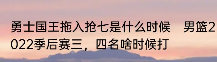 勇士国王拖入抢七是什么时候　男篮2022季后赛三，四名啥时候打